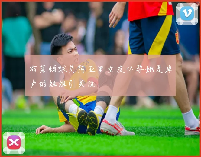 布莱顿球员阿亚里女友怀孕她是库卢的姐姐引关注