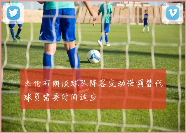 杰伦布朗谈球队阵容变动强调替代球员需要时间适应