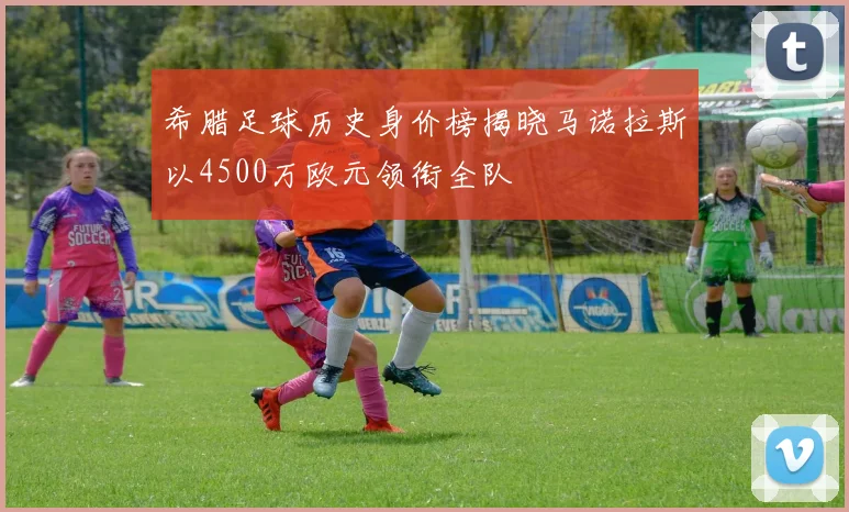 希腊足球历史身价榜揭晓马诺拉斯以4500万欧元领衔全队
