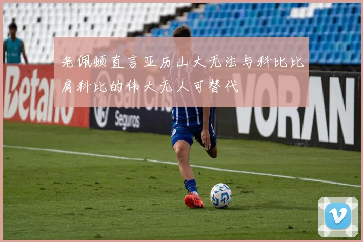 老佩顿直言亚历山大无法与科比比肩科比的伟大无人可替代