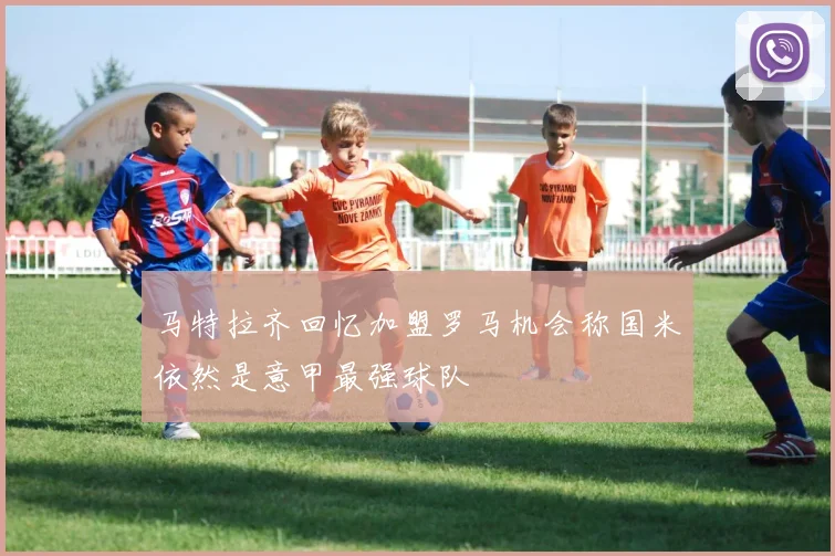 马特拉齐回忆加盟罗马机会称国米依然是意甲最强球队