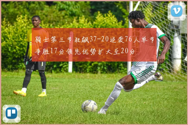 骑士第三节狂飙37-20逆袭76人单节净胜17分领先优势扩大至20分