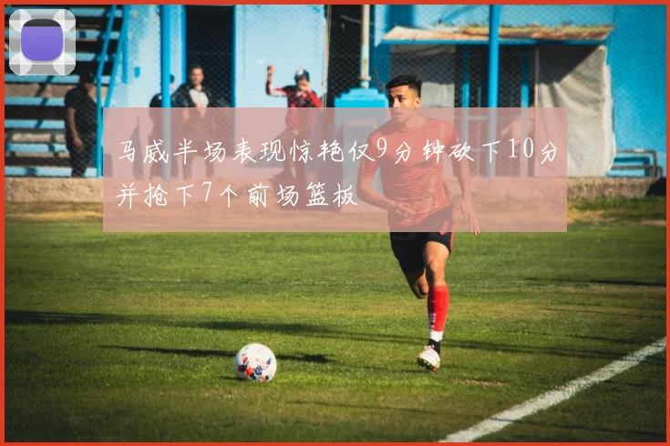 马威半场表现惊艳仅9分钟砍下10分并抢下7个前场篮板