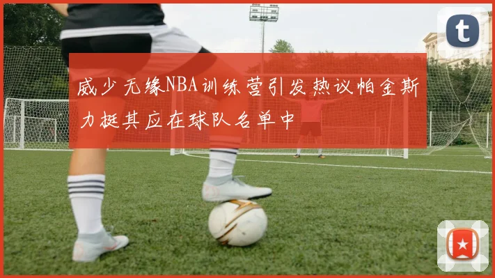 威少无缘NBA训练营引发热议帕金斯力挺其应在球队名单中