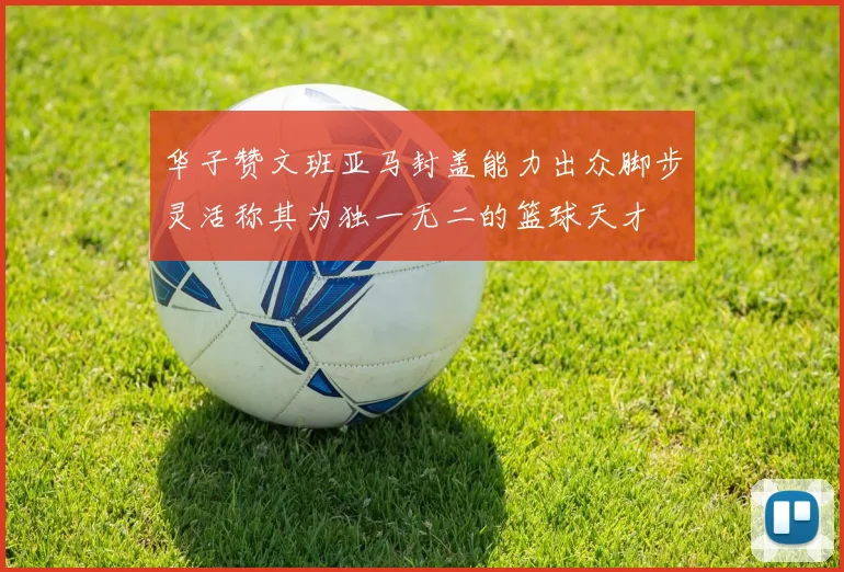 华子赞文班亚马封盖能力出众脚步灵活称其为独一无二的篮球天才
