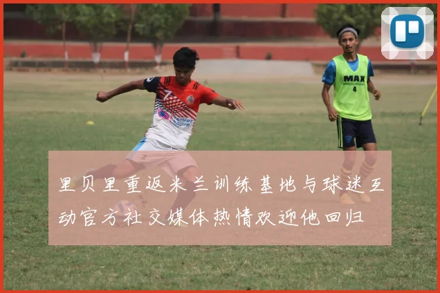 里贝里重返米兰训练基地与球迷互动官方社交媒体热情欢迎他回归