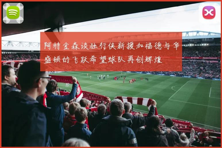 阿特金森谈独行侠新援加福德与华盛顿的飞跃希望球队再创辉煌