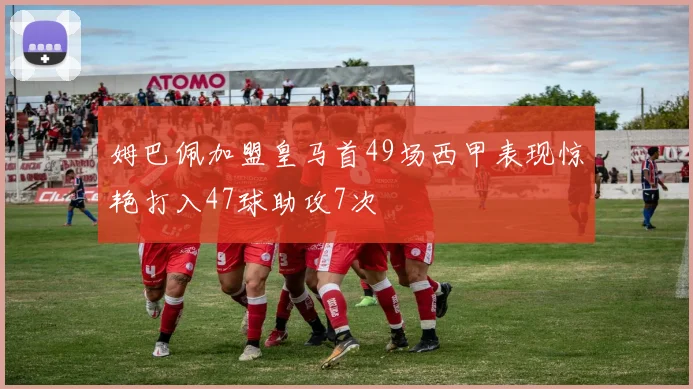 姆巴佩加盟皇马首49场西甲表现惊艳打入47球助攻7次