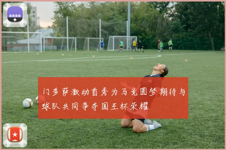 门多萨激动首秀为马竞圆梦期待与球队共同争夺国王杯荣耀