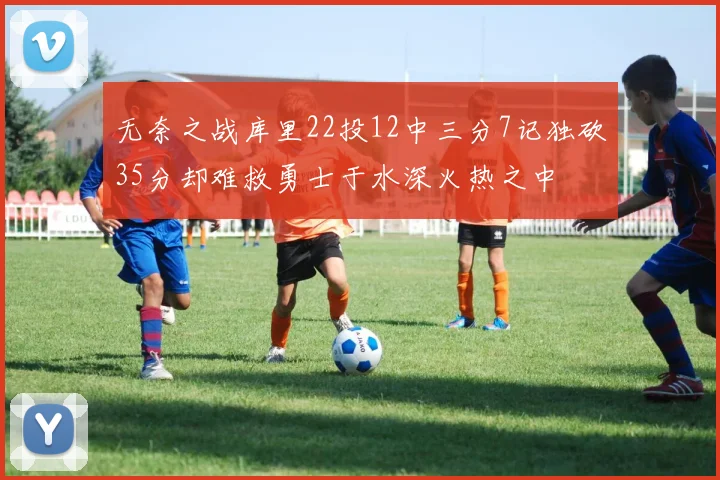 无奈之战库里22投12中三分7记独砍35分却难救勇士于水深火热之中