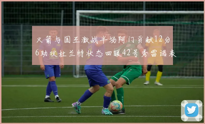 火箭与国王激战半场阿门贡献12分6助攻杜兰特状态回暖42号秀雷诺表现抢眼