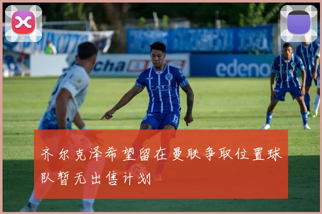 齐尔克泽希望留在曼联争取位置球队暂无出售计划