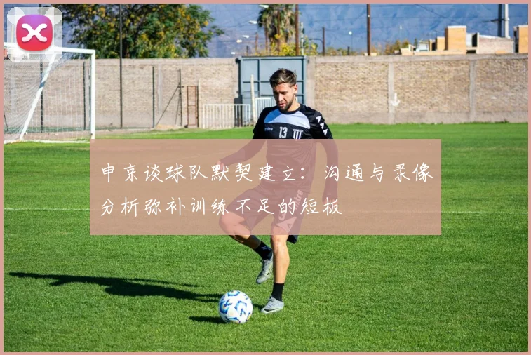 申京谈球队默契建立：沟通与录像分析弥补训练不足的短板