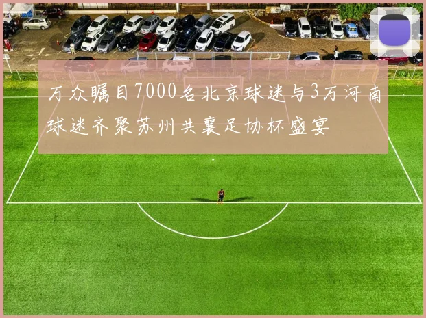 万众瞩目7000名北京球迷与3万河南球迷齐聚苏州共襄足协杯盛宴