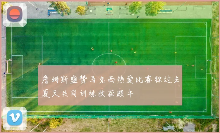 詹姆斯盛赞马克西热爱比赛称过去夏天共同训练收获颇丰