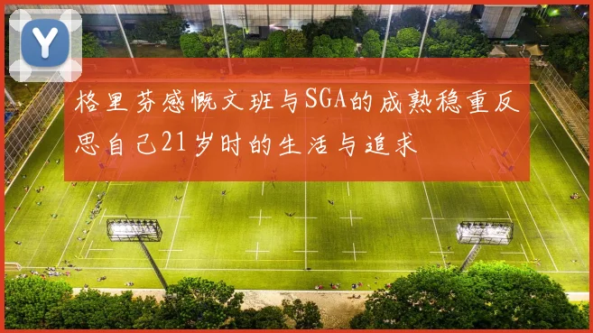 格里芬感慨文班与SGA的成熟稳重反思自己21岁时的生活与追求