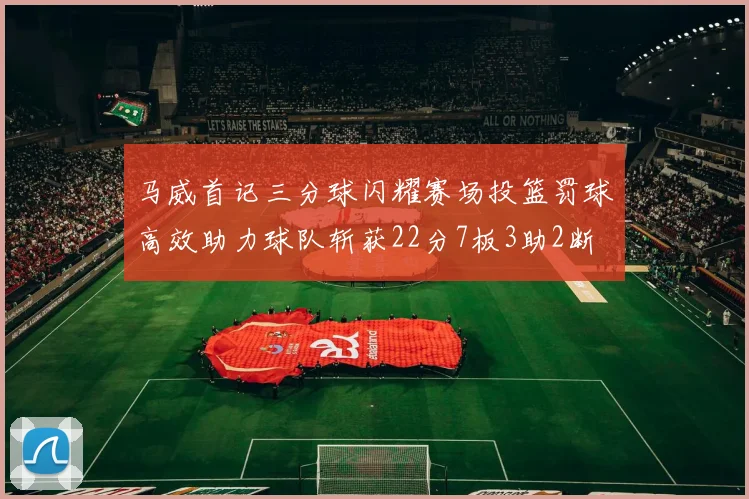 马威首记三分球闪耀赛场投篮罚球高效助力球队斩获22分7板3助2断