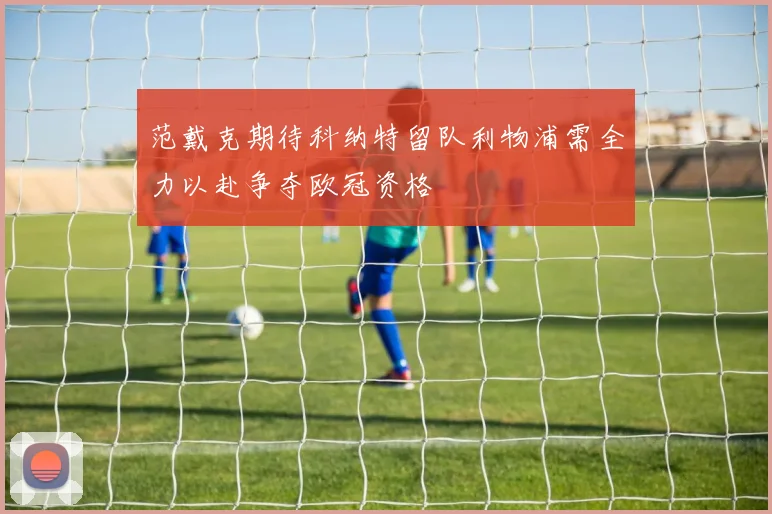 范戴克期待科纳特留队利物浦需全力以赴争夺欧冠资格