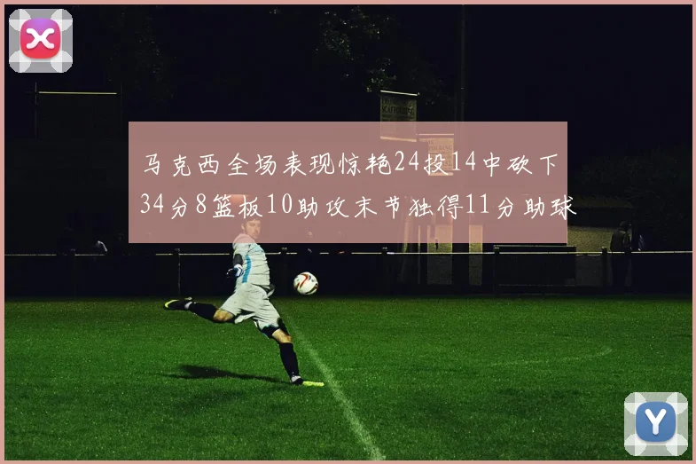 马克西全场表现惊艳24投14中砍下34分8篮板10助攻末节独得11分助球队取胜