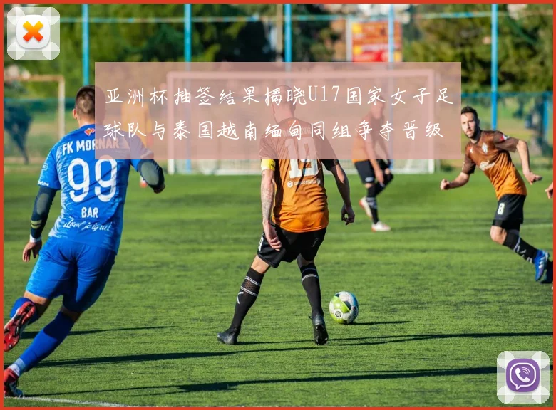 亚洲杯抽签结果揭晓U17国家女子足球队与泰国越南缅甸同组争夺晋级资格